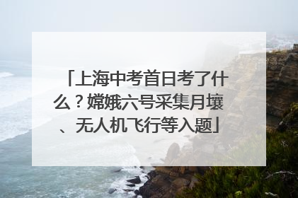 上海中考首日考了什么？嫦娥六号采集月壤、无人机飞行等入题
