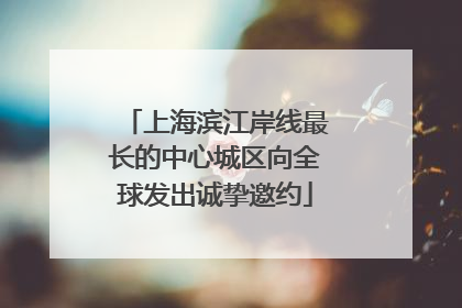 上海滨江岸线最长的中心城区向全球发出诚挚邀约