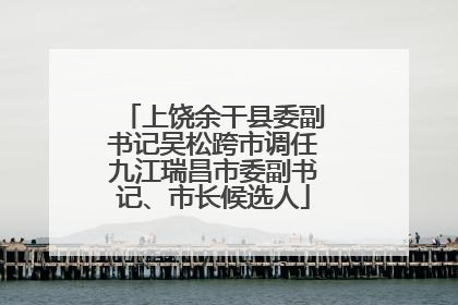 上饶余干县委副书记吴松跨市调任九江瑞昌市委副书记、市长候选人