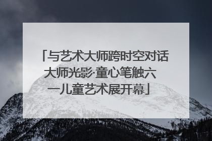 与艺术大师跨时空对话 大师光影·童心笔触六一儿童艺术展开幕