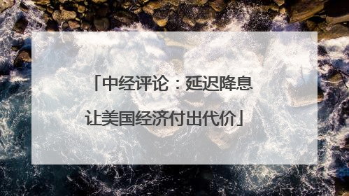 中经评论：延迟降息让美国经济付出代价