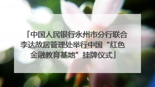 中国人民银行永州市分行联合李达故居管理处举行中国“红色金融教育基地”挂牌仪式