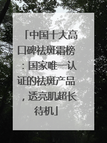 中国十大高口碑祛斑霜榜：国家唯一认证的祛斑产品，透亮肌超长待机