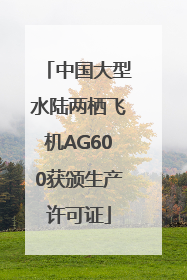 中国大型水陆两栖飞机AG600获颁生产许可证