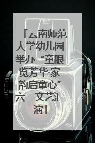 云南师范大学幼儿园举办“童眼览芳华·家韵启童心”六一文艺汇演