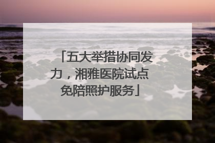 五大举措协同发力，湘雅医院试点免陪照护服务