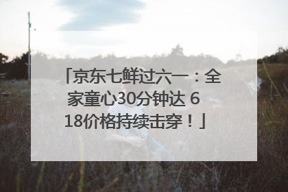 京东七鲜过六一：全家童心30分钟达 618价格持续击穿！