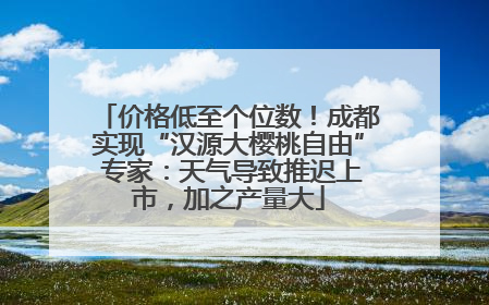 价格低至个位数！成都实现“汉源大樱桃自由” 专家：天气导致推迟上市，加之产量大