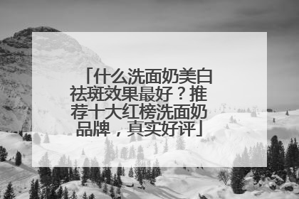 什么洗面奶美白祛斑效果最好？推荐十大红榜洗面奶品牌，真实好评