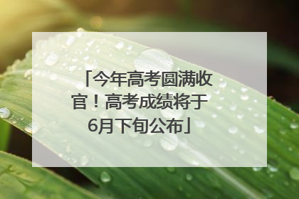 今年高考圆满收官！高考成绩将于6月下旬公布