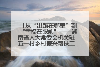 从“出路在哪里”到“幸福在眼前”——湖南省人大常委会机关驻五一村乡村振兴帮扶工作队书写振兴答卷