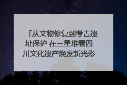 从文物修复到考古遗址保护 在三星堆看四川文化遗产焕发新光彩｜您牵挂的四川