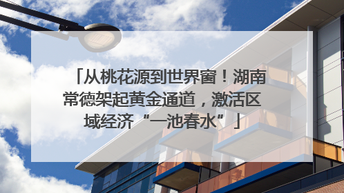 从桃花源到世界窗！湖南常德架起黄金通道，激活区域经济“一池春水”