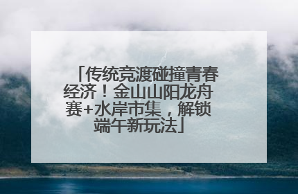 传统竞渡碰撞青春经济！金山山阳龙舟赛+水岸市集，解锁端午新玩法