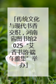 传统文化与现代书香交织，河南省图书馆2025“艾香书韵·端午雅集”举办