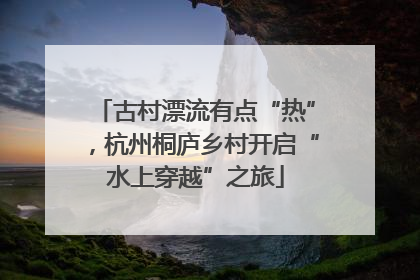 古村漂流有点“热”，杭州桐庐乡村开启“水上穿越”之旅