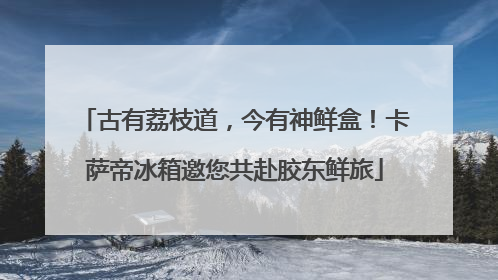 古有荔枝道，今有神鲜盒！卡萨帝冰箱邀您共赴胶东鲜旅