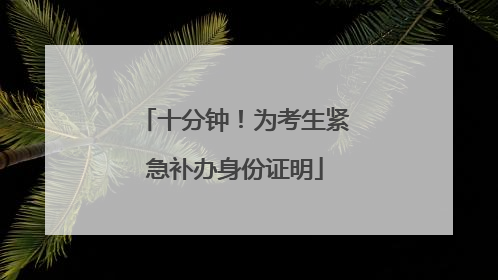 十分钟！为考生紧急补办身份证明