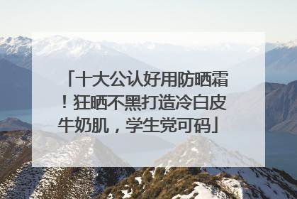 十大公认好用防晒霜！狂晒不黑打造冷白皮牛奶肌，学生党可码