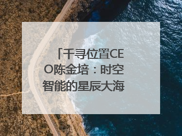 千寻位置CEO陈金培：时空智能的星辰大海，藏在数字万象与人间烟火中