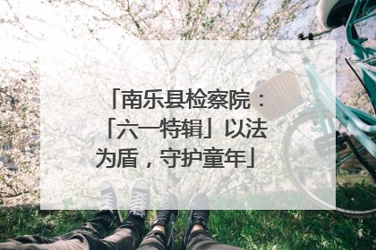 南乐县检察院：「六一特辑」以法为盾，守护童年
