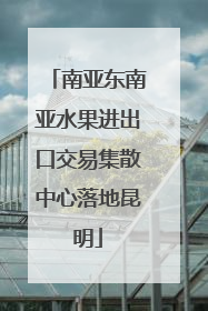 南亚东南亚水果进出口交易集散中心落地昆明