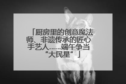 厨房里的创意魔法师、非遗传承的匠心手艺人……端午争当“大民星”