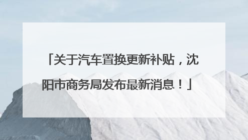 关于汽车置换更新补贴，沈阳市商务局发布最新消息！