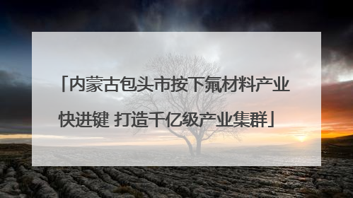 内蒙古包头市按下氟材料产业快进键 打造千亿级产业集群