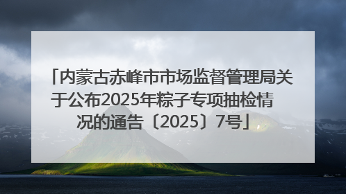 内蒙古赤峰市市场监督管理局关于公布2025年粽子专项抽检情况的通告〔2025〕7号