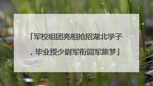 军校组团亮相抢招湖北学子，毕业授少尉军衔圆军旅梦