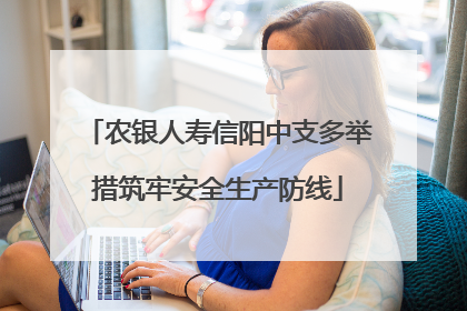 农银人寿信阳中支多举措筑牢安全生产防线