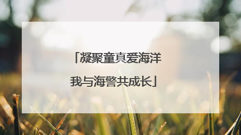 凝聚童真爱海洋 我与海警共成长