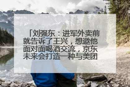 刘强东：进军外卖前就告诉了王兴，想邀他面对面喝酒交流，京东未来会打造一种与美团不同的商业模式