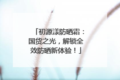 初源漾防晒霜：国货之光，解锁全效防晒新体验！