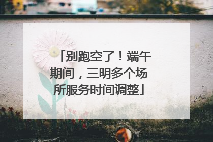 别跑空了！端午期间，三明多个场所服务时间调整