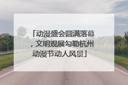 动漫盛会圆满落幕，文明观展勾勒杭州动漫节动人风景