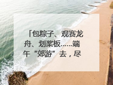 包粽子、观赛龙舟、划桨板……端午“郊游”去，尽享初夏风光｜端午氛围最浓时①