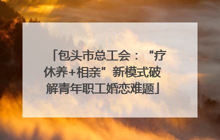 包头市总工会：“疗休养+相亲”新模式破解青年职工婚恋难题