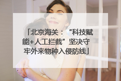 北京海关：“科技赋能+人工拦截”坚决守牢外来物种入侵防线