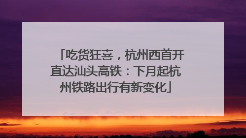 吃货狂喜，杭州西首开直达汕头高铁：下月起杭州铁路出行有新变化