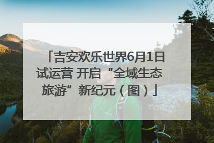 吉安欢乐世界6月1日试运营 开启“全域生态旅游”新纪元（图）