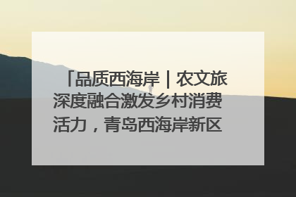 品质西海岸｜农文旅深度融合激发乡村消费活力，青岛西海岸新区的乡村振兴实践
