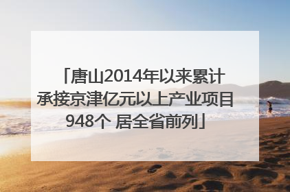 唐山2014年以来累计承接京津亿元以上产业项目948个 居全省前列