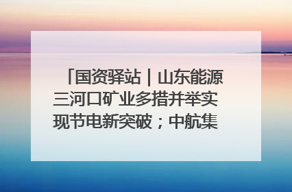 国资驿站｜山东能源三河口矿业多措并举实现节电新突破；中航集团开通广州—北京—格拉斯哥全货机航线