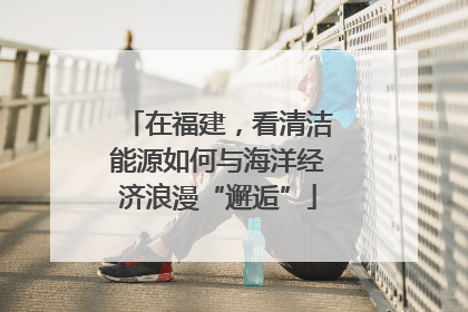 在福建，看清洁能源如何与海洋经济浪漫“邂逅”