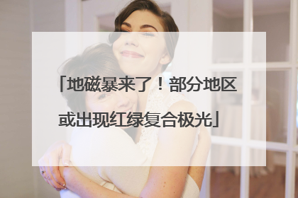 地磁暴来了！部分地区或出现红绿复合极光