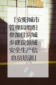 安阳城市管理局组织参加住房城乡建设领域安全生产信息员培训