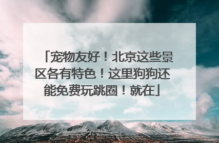 宠物友好！北京这些景区各有特色！这里狗狗还能免费玩跳圈！就在
