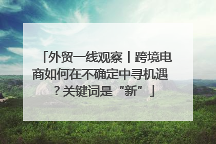 外贸一线观察丨跨境电商如何在不确定中寻机遇？关键词是“新”